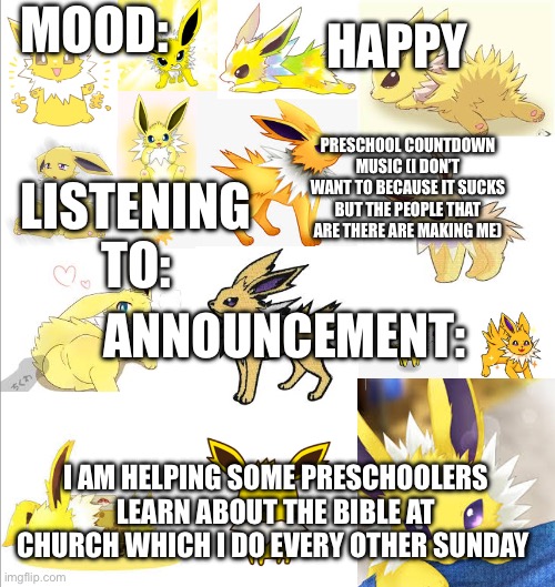 JoeTheJolteonTemplate | MOOD:; HAPPY; PRESCHOOL COUNTDOWN MUSIC (I DON’T WANT TO BECAUSE IT SUCKS BUT THE PEOPLE THAT ARE THERE ARE MAKING ME); LISTENING TO:; ANNOUNCEMENT:; I AM HELPING SOME PRESCHOOLERS LEARN ABOUT THE BIBLE AT CHURCH WHICH I DO EVERY OTHER SUNDAY | image tagged in joethejolteontemplate | made w/ Imgflip meme maker