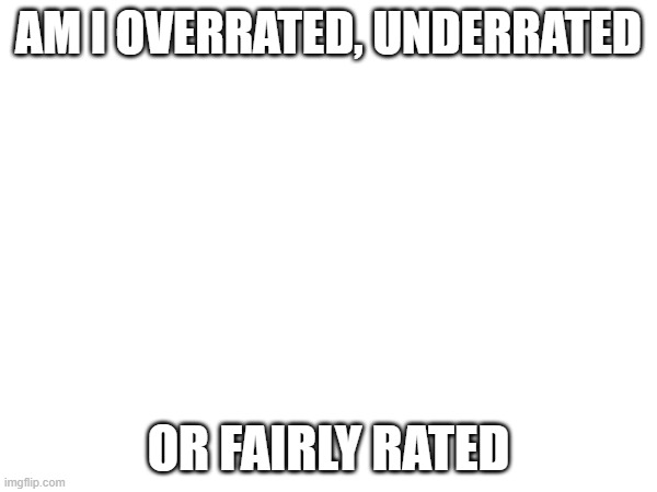 AM I OVERRATED, UNDERRATED; OR FAIRLY RATED | made w/ Imgflip meme maker