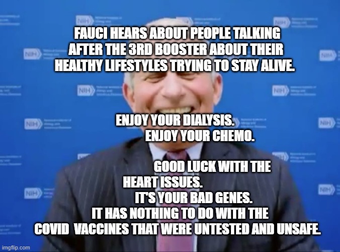 Fauci laughs at the suckers | FAUCI HEARS ABOUT PEOPLE TALKING AFTER THE 3RD BOOSTER ABOUT THEIR HEALTHY LIFESTYLES TRYING TO STAY ALIVE. ENJOY YOUR DIALYSIS.                     ENJOY YOUR CHEMO.                   
                            GOOD LUCK WITH THE HEART ISSUES.            
                 IT'S YOUR BAD GENES.       IT HAS NOTHING TO DO WITH THE COVID  VACCINES THAT WERE UNTESTED AND UNSAFE. | image tagged in fauci laughs at the suckers | made w/ Imgflip meme maker
