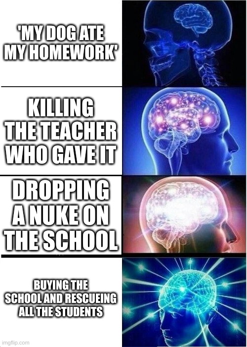 Expanding Brain | 'MY DOG ATE MY HOMEWORK'; KILLING THE TEACHER WHO GAVE IT; DROPPING A NUKE ON THE SCHOOL; BUYING THE SCHOOL AND RESCUEING ALL THE STUDENTS | image tagged in memes,expanding brain | made w/ Imgflip meme maker