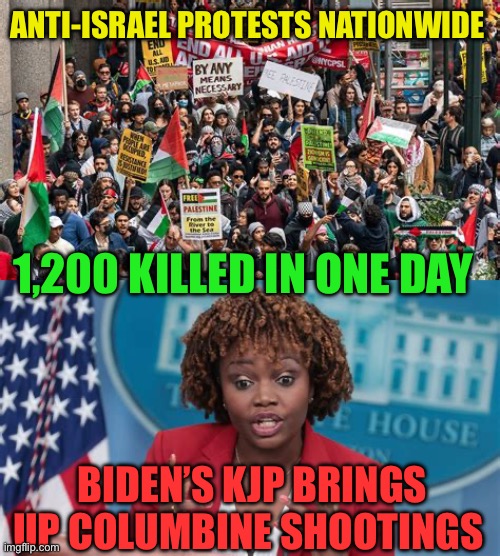 Democrat President is out of sight and out of touch | ANTI-ISRAEL PROTESTS NATIONWIDE; 1,200 KILLED IN ONE DAY; BIDEN’S KJP BRINGS UP COLUMBINE SHOOTINGS | image tagged in gifs,biden,democrats,islamic terrorism,incompetence | made w/ Imgflip meme maker