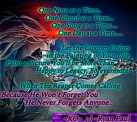 Legacy | One Note at a Time..
           One Chord at a Time...
                 One Song at a Time....
                        One Day at a Time.....
 
                              Let the Custom Colors
                     in the Painting of Your Life
Paint a Picture You'll be More Than            
              Happy to Legacy, Forevermore
 
When The Reaper Comes Calling; Because He Won't Forget You
             He Never Forgets Anyone..
 
                                  ~XO~  ;-) ~Ryan Paul | image tagged in firelin,custom,grim reaper,life lessons | made w/ Imgflip meme maker