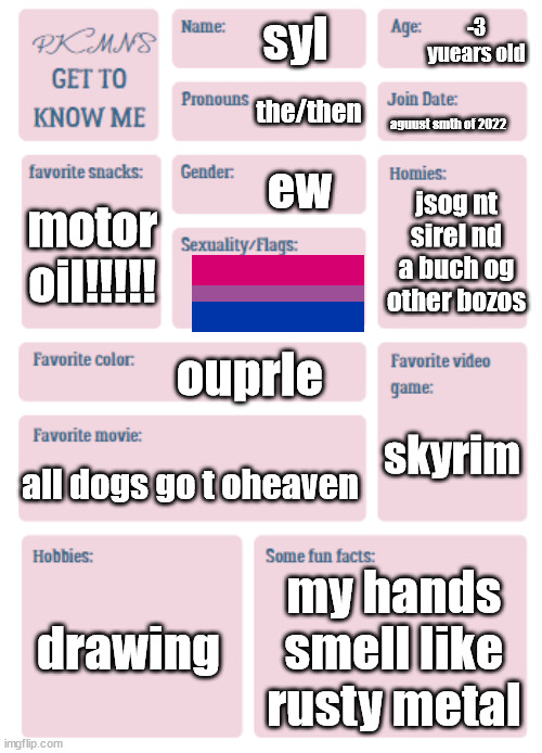 PKMN's Get to Know Me | -3 yuears old; syl; the/then; aguust smth of 2022; ew; jsog nt sirel nd a buch og other bozos; motor oil!!!!! ouprle; skyrim; all dogs go t oheaven; drawing; my hands smell like rusty metal | image tagged in pkmn's get to know me | made w/ Imgflip meme maker