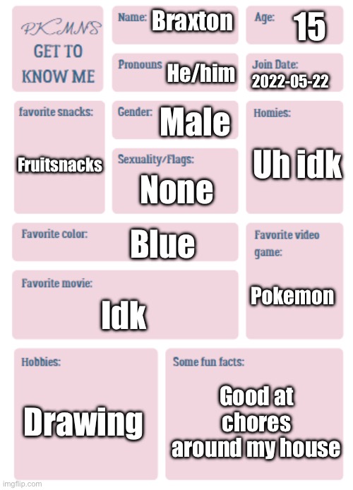 PKMN's Get to Know Me | 15; Braxton; He/him; 2022-05-22; Male; Uh idk; Fruitsnacks; None; Blue; Pokemon; Idk; Drawing; Good at chores around my house | image tagged in pkmn's get to know me | made w/ Imgflip meme maker