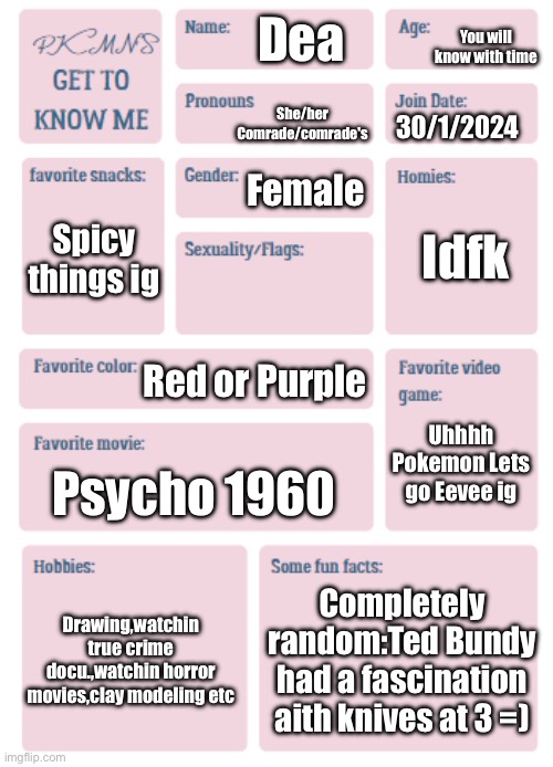 PKMN's Get to Know Me | You will know with time; Dea; She/her
Comrade/comrade's; 30/1/2024; Female; Idfk; Spicy things ig; Red or Purple; Uhhhh Pokemon Lets go Eevee ig; Psycho 1960; Drawing,watchin true crime docu.,watchin horror movies,clay modeling etc; Completely random:Ted Bundy had a fascination aith knives at 3 =) | image tagged in pkmn's get to know me | made w/ Imgflip meme maker