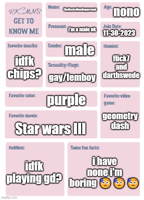 PKMN's Get to Know Me | nono; TheAustralianJuggernaut; i'm a male ok; 11-30-2023; male; flick7 and darthswede; idfk chips? gay/femboy; purple; geometry dash; Star wars III; idfk playing gd? i have none i'm boring 😥😥😥 | image tagged in pkmn's get to know me | made w/ Imgflip meme maker