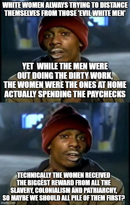 WHITE WOMEN ALWAYS TRYING TO DISTANCE THEMSELVES FROM THOSE 'EVIL WHITE MEN'; YET  WHILE THE MEN WERE OUT DOING THE DIRTY WORK, THE WOMEN WERE THE ONES AT HOME ACTUALLY SPENDING THE PAYCHECKS; TECHNICALLY THE WOMEN RECEIVED THE BIGGEST REWARD FROM ALL THE SLAVERY, COLONIALISM AND PATRIARCHY, SO MAYBE WE SHOULD ALL PILE OF THEM FIRST? | image tagged in memes,y'all got any more of that | made w/ Imgflip meme maker