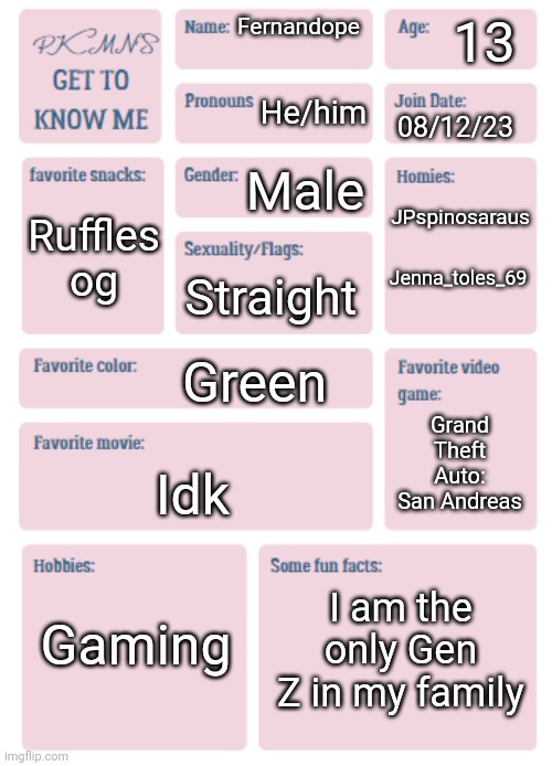 PKMN's Get to Know Me | 13; Fernandope; He/him; 08/12/23; JPspinosaraus; Male; Ruffles og; Jenna_toles_69; Straight; Green; Grand Theft Auto: San Andreas; Idk; Gaming; I am the only Gen Z in my family | image tagged in pkmn's get to know me | made w/ Imgflip meme maker