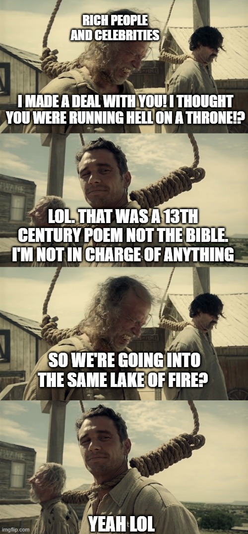 RICH PEOPLE AND CELEBRITIES; I MADE A DEAL WITH YOU! I THOUGHT YOU WERE RUNNING HELL ON A THRONE!? LOL. THAT WAS A 13TH CENTURY POEM NOT THE BIBLE. I'M NOT IN CHARGE OF ANYTHING; SO WE'RE GOING INTO THE SAME LAKE OF FIRE? YEAH LOL | image tagged in first time | made w/ Imgflip meme maker