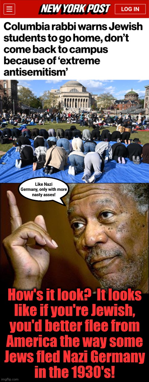 Like Nazi
Germany, only with more
nasty asses! How's it look?  It looks
like if you're Jewish,
you'd better flee from
America the way some
J | image tagged in this morgan freeman | made w/ Imgflip meme maker