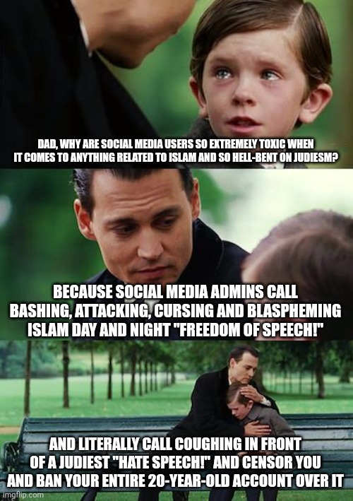 *Someone Coughs in Front of a Jew* "aNtIsEmItIc hAtE sPeEcH wOrSe tHaN mUrDeR!!!" | DAD, WHY ARE SOCIAL MEDIA USERS SO EXTREMELY TOXIC WHEN IT COMES TO ANYTHING RELATED TO ISLAM AND SO HELL-BENT ON JUDIESM? BECAUSE SOCIAL MEDIA ADMINS CALL BASHING, ATTACKING, CURSING AND BLASPHEMING ISLAM DAY AND NIGHT "FREEDOM OF SPEECH!"; AND LITERALLY CALL COUGHING IN FRONT OF A JUDIEST "HATE SPEECH!" AND CENSOR YOU AND BAN YOUR ENTIRE 20-YEAR-OLD ACCOUNT OVER IT | image tagged in finding neverland,free speech,hate speech,islamophobia,jews,judaism | made w/ Imgflip meme maker