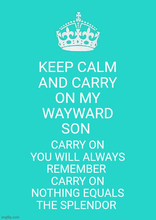 Don't you cry no more. | KEEP CALM
AND CARRY
ON MY
WAYWARD
SON; CARRY ON
YOU WILL ALWAYS
REMEMBER 
CARRY ON
NOTHING EQUALS
THE SPLENDOR | image tagged in memes,keep calm and carry on aqua,kansas,classic rock,song lyrics | made w/ Imgflip meme maker