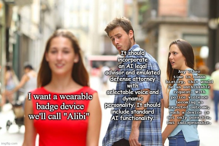 Weallneedanalibi | It should incorporate an AI legal advisor and emulated defense attorney with selectable voice and dynamic personality. It should include standard AI functionality. Any other time in human history, this would be an unthinkable request. With police violence becoming an expected outcome, such a device is not only possible, but indispensable. I want a wearable badge device we'll call "Alibi" | image tagged in memes,distracted boyfriend | made w/ Imgflip meme maker