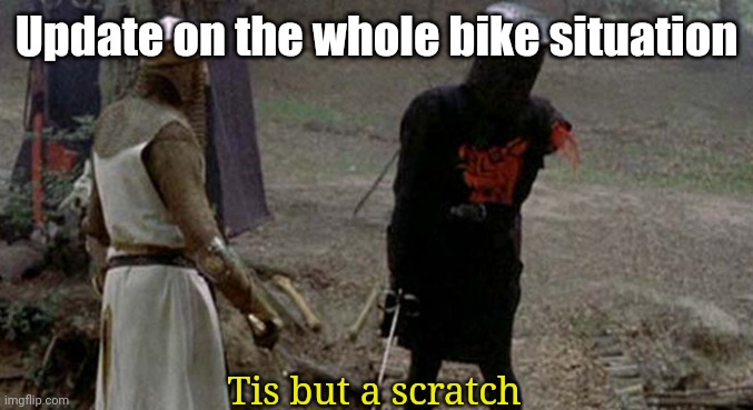 Big wound; little damage. | Update on the whole bike situation; Tis but a scratch | image tagged in tis but a scratch | made w/ Imgflip meme maker