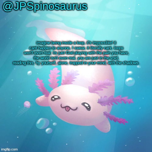 JPSpinosaurus axolotl temp v2 | imagine being inside a loop, it's impossible! it cant happen to anyone, I swear, it literally cant, loops aren't even real, its just God playing with the pain you have, the world isn't even real, you are just in the void, reading this, by yourself, alone, trapped in your mind, with the shadows. | image tagged in jpspinosaurus axolotl temp v2 | made w/ Imgflip meme maker