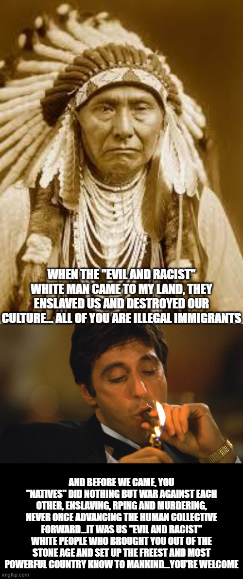 Two thousand years before the Europeans these people did nothing but fight each other. These people's history is horrid. | WHEN THE "EVIL AND RACIST" WHITE MAN CAME TO MY LAND, THEY ENSLAVED US AND DESTROYED OUR CULTURE... ALL OF YOU ARE ILLEGAL IMMIGRANTS; AND BEFORE WE CAME, YOU "NATIVES" DID NOTHING BUT WAR AGAINST EACH OTHER, ENSLAVING, RPING AND MURDERING, NEVER ONCE ADVANCING THE HUMAN COLLECTIVE FORWARD...IT WAS US "EVIL AND RACIST" WHITE PEOPLE WHO BROUGHT YOU OUT OF THE STONE AGE AND SET UP THE FREEST AND MOST POWERFUL COUNTRY KNOW TO MANKIND...YOU'RE WELCOME | image tagged in native american,smoking cigar | made w/ Imgflip meme maker