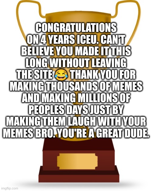Time flies. | CONGRATULATIONS ON 4 YEARS ICEU. CAN'T BELIEVE YOU MADE IT THIS LONG WITHOUT LEAVING THE SITE 😂 THANK YOU FOR MAKING THOUSANDS OF MEMES AND MAKING MILLIONS OF PEOPLES DAYS JUST BY MAKING THEM LAUGH WITH YOUR MEMES BRO. YOU'RE A GREAT DUDE. | image tagged in blank trophy | made w/ Imgflip meme maker