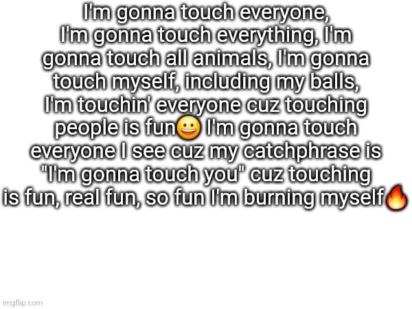 New copypasta dropped | I'm gonna touch everyone, I'm gonna touch everything, I'm gonna touch all animals, I'm gonna touch myself, including my balls, I'm touchin' everyone cuz touching people is fun😀 I'm gonna touch everyone I see cuz my catchphrase is "I'm gonna touch you" cuz touching is fun, real fun, so fun I'm burning myself🔥 | made w/ Imgflip meme maker