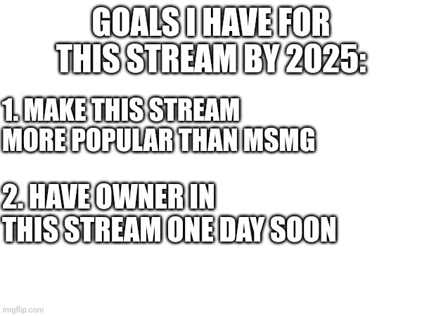 I-I'm just stating..... | GOALS I HAVE FOR THIS STREAM BY 2025:; 1. MAKE THIS STREAM MORE POPULAR THAN MSMG; 2. HAVE OWNER IN THIS STREAM ONE DAY SOON | made w/ Imgflip meme maker