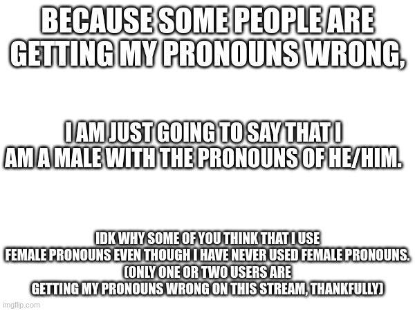 Also rp with a random evil oc of mine | BECAUSE SOME PEOPLE ARE GETTING MY PRONOUNS WRONG, I AM JUST GOING TO SAY THAT I AM A MALE WITH THE PRONOUNS OF HE/HIM. IDK WHY SOME OF YOU THINK THAT I USE FEMALE PRONOUNS EVEN THOUGH I HAVE NEVER USED FEMALE PRONOUNS.
(ONLY ONE OR TWO USERS ARE GETTING MY PRONOUNS WRONG ON THIS STREAM, THANKFULLY) | made w/ Imgflip meme maker