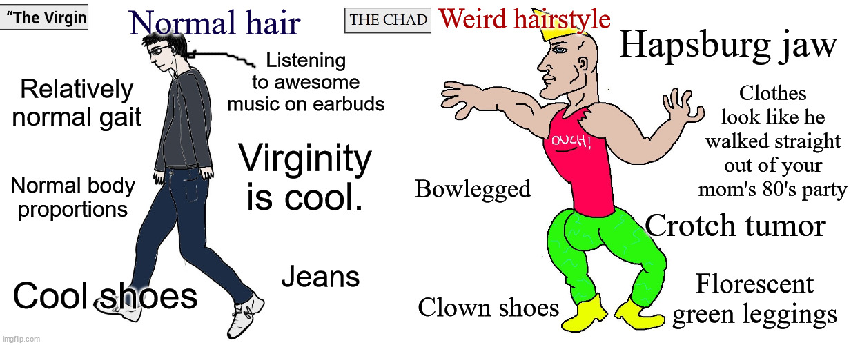 Why the 'virgin' is better than the 'Chad' | Weird hairstyle; Normal hair; Hapsburg jaw; Listening to awesome music on earbuds; Relatively normal gait; Clothes look like he walked straight out of your mom's 80's party; Bowlegged; Virginity is cool. Normal body proportions; Crotch tumor; Jeans; Florescent green leggings; Cool shoes; Clown shoes | image tagged in reasons why the virgin is better | made w/ Imgflip meme maker