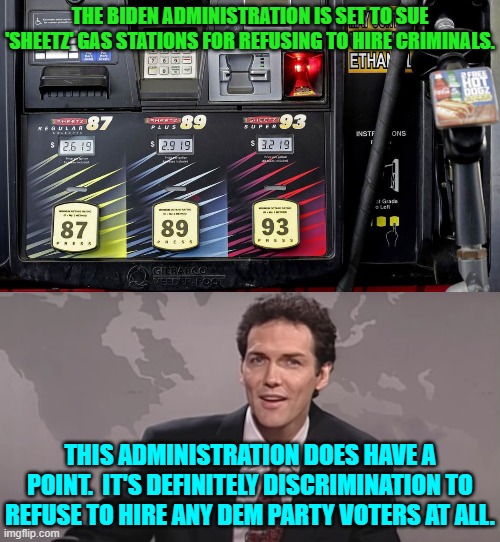Ouch, eh? | THE BIDEN ADMINISTRATION IS SET TO SUE 'SHEETZ' GAS STATIONS FOR REFUSING TO HIRE CRIMINALS. THIS ADMINISTRATION DOES HAVE A POINT.  IT'S DEFINITELY DISCRIMINATION TO REFUSE TO HIRE ANY DEM PARTY VOTERS AT ALL. | image tagged in yep | made w/ Imgflip meme maker