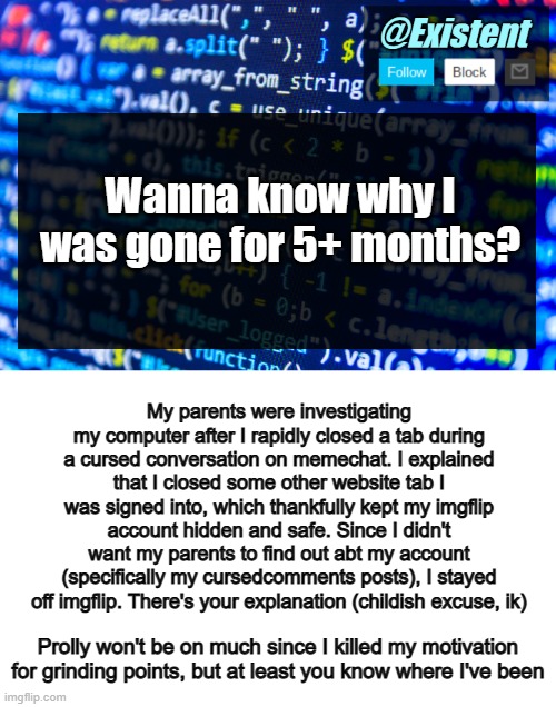 Istg if chat calls me childish for hiding my account from my parents | Wanna know why I was gone for 5+ months? My parents were investigating my computer after I rapidly closed a tab during a cursed conversation on memechat. I explained that I closed some other website tab I was signed into, which thankfully kept my imgflip account hidden and safe. Since I didn't want my parents to find out abt my account (specifically my cursedcomments posts), I stayed off imgflip. There's your explanation (childish excuse, ik); Prolly won't be on much since I killed my motivation for grinding points, but at least you know where I've been | image tagged in existent announcement template v2,blank white template,whotfareyoulmaoo | made w/ Imgflip meme maker