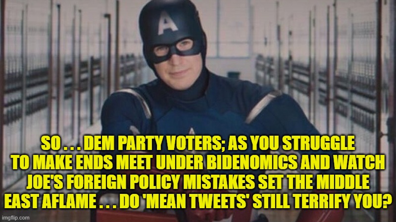 Enquiring minds want to know. | SO . . . DEM PARTY VOTERS; AS YOU STRUGGLE TO MAKE ENDS MEET UNDER BIDENOMICS AND WATCH JOE'S FOREIGN POLICY MISTAKES SET THE MIDDLE EAST AFLAME . . . DO 'MEAN TWEETS' STILL TERRIFY YOU? | image tagged in captain america so you | made w/ Imgflip meme maker