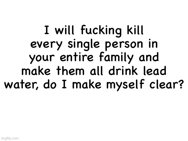 I will fucking kill every single person in your entire family and make them all drink lead water, do I make myself clear? | made w/ Imgflip meme maker