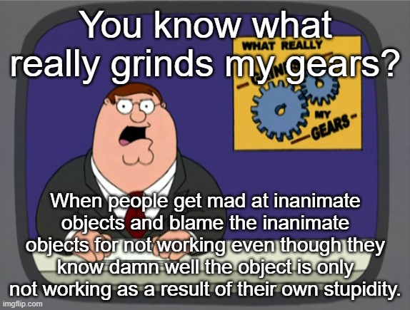 Peter Griffin News | You know what really grinds my gears? When people get mad at inanimate objects and blame the inanimate objects for not working even though they know damn well the object is only not working as a result of their own stupidity. | image tagged in memes,peter griffin news | made w/ Imgflip meme maker