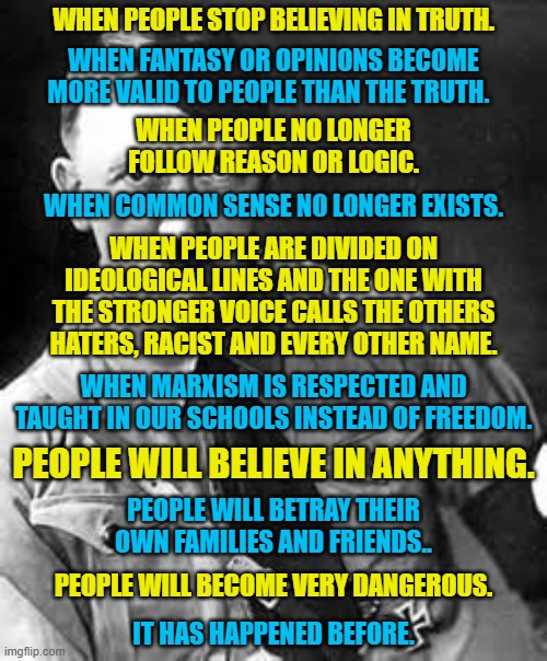History is repeating itself.  Only this time it is not one authoritarian dictator.  It is several woke dictators. | WHEN PEOPLE STOP BELIEVING IN TRUTH. WHEN FANTASY OR OPINIONS BECOME MORE VALID TO PEOPLE THAN THE TRUTH. WHEN PEOPLE NO LONGER FOLLOW REASON OR LOGIC. WHEN COMMON SENSE NO LONGER EXISTS. WHEN PEOPLE ARE DIVIDED ON IDEOLOGICAL LINES AND THE ONE WITH THE STRONGER VOICE CALLS THE OTHERS HATERS, RACIST AND EVERY OTHER NAME. WHEN MARXISM IS RESPECTED AND TAUGHT IN OUR SCHOOLS INSTEAD OF FREEDOM. PEOPLE WILL BELIEVE IN ANYTHING. PEOPLE WILL BETRAY THEIR OWN FAMILIES AND FRIENDS.. PEOPLE WILL BECOME VERY DANGEROUS. IT HAS HAPPENED BEFORE. | image tagged in hitler lives in the left,truth is now misinformation,reason is now malinformation,malignant narcissism | made w/ Imgflip meme maker