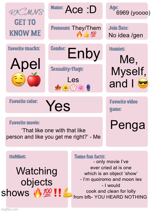 Anyone else like object shows here??? | 6969 (yoooo); Ace :D; They/Them 🔥👍💯; No idea /gen; Enby; Me, Myself, and I 😎; Apel 🤤🍎; Les 🍁🌼💮🌸🪻; Yes; Penga; ‘That like one with that like person and like you get me right?’ - Me; - only movie I’ve ever cried at is one which is an object ‘show’
- I’m quoiromo and moon les
- I would cook and clean for lolly from bfb- YOU HEARD NOTHING; Watching objects shows 🔥💯‼️💪 | image tagged in pkmn's get to know me | made w/ Imgflip meme maker