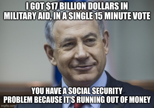 Priorities | I GOT $17 BILLION DOLLARS IN MILITARY AID, IN A SINGLE 15 MINUTE VOTE; YOU HAVE A SOCIAL SECURITY PROBLEM BECAUSE IT'S RUNNING OUT OF MONEY | image tagged in israel,united states,bibi's atm,social security,genocide | made w/ Imgflip meme maker
