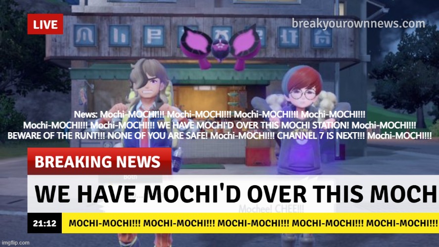 Mochi-MOCHI!!! Mochi-MOCHI!!! Mochi-MOCHI!!! Mochi-MOCHI!!! Mochi-MOCHI!!! Mochi-MOCHI!!! | News: Mochi-MOCHI!!! Mochi-MOCHI!!! Mochi-MOCHI!!! Mochi-MOCHI!!! Mochi-MOCHI!!! Mochi-MOCHI!!! WE HAVE MOCHI'D OVER THIS MOCHI STATION! Mochi-MOCHI!!! BEWARE OF THE RUNT!!! NONE OF YOU ARE SAFE! Mochi-MOCHI!!! CHANNEL 7 IS NEXT!!! Mochi-MOCHI!!! | made w/ Imgflip meme maker