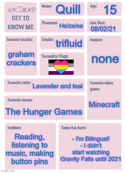 I'm joining the trend! | 15; Quill; He/ze/xe; 08/02/21; trifluid; none; graham crackers; Lavender and teal; Minecraft; The Hunger Games; Reading, listening to music, making button pins; - I'm Bilingual!
- I didn't start watching Gravity Falls until 2021 | image tagged in pkmn's get to know me | made w/ Imgflip meme maker
