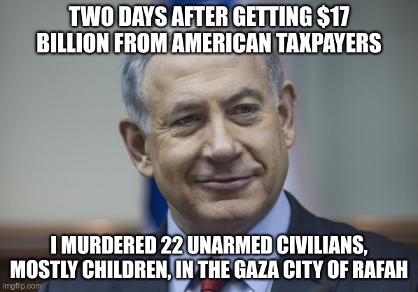 Same ole same ole | TWO DAYS AFTER GETTING $17 BILLION FROM AMERICAN TAXPAYERS; I MURDERED 22 UNARMED CIVILIANS, MOSTLY CHILDREN, IN THE GAZA CITY OF RAFAH | image tagged in netanyahu,genocide,handout,israel,right-wing | made w/ Imgflip meme maker