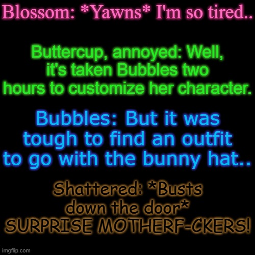 Give this context | Blossom: *Yawns* I'm so tired.. Buttercup, annoyed: Well, it's taken Bubbles two hours to customize her character. Bubbles: But it was tough to find an outfit to go with the bunny hat.. Shattered: *Busts down the door* SURPRISE MOTHERF-CKERS! | made w/ Imgflip meme maker