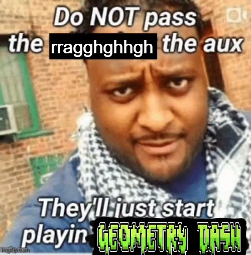 . | rragghghhgh | image tagged in do not pass the x the aux they ll just start playin y | made w/ Imgflip meme maker