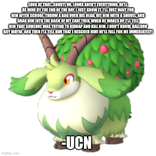 Caprity | LOOK AT THAT...SNOUT! UH, LOOKS AREN'T EVERYTHING. HE'LL BE MINE BY THE END OF THE DAY, I JUST KNOW IT. I'LL JUST WAIT FOR HIM AFTER SCHOOL, THROW A BAG OVER HIS HEAD, HIT HIM WITH A SHOVEL, AND DRAG HIM INTO THE BACK OF MY CAR! THEN, WHEN HE WAKES UP, I'LL TELL HIM THAT SOMEONE WAS TRYING TO KIDNAP AND KILL HIM. I DON'T KNOW, BALLOON BOY MAYBE. AND THEN I'LL TELL HIM THAT I RESCUED HIM! HE'LL FALL FOR ME IMMEDIATELY! -UCN | image tagged in caprity | made w/ Imgflip meme maker