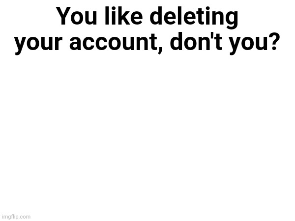 You like deleting your account, don't you? | made w/ Imgflip meme maker