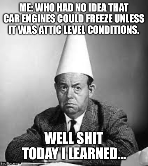 Dunce: I learned something today | ME: WHO HAD NO IDEA THAT CAR ENGINES COULD FREEZE UNLESS IT WAS ATTIC LEVEL CONDITIONS. WELL SHIT TODAY I LEARNED… | image tagged in dunce i learned something today | made w/ Imgflip meme maker