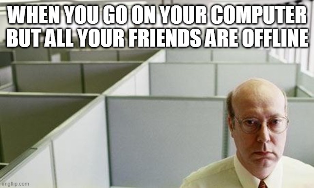 I can relate | WHEN YOU GO ON YOUR COMPUTER BUT ALL YOUR FRIENDS ARE OFFLINE | image tagged in alone at work,memes | made w/ Imgflip meme maker