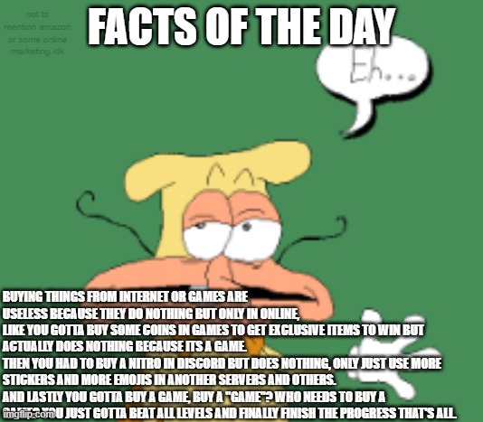 Facts of the day | not to mention amazon or some online marketing idk; FACTS OF THE DAY; BUYING THINGS FROM INTERNET OR GAMES ARE USELESS BECAUSE THEY DO NOTHING BUT ONLY IN ONLINE,
LIKE YOU GOTTA BUY SOME COINS IN GAMES TO GET EXCLUSIVE ITEMS TO WIN BUT ACTUALLY DOES NOTHING BECAUSE ITS A GAME.
THEN YOU HAD TO BUY A NITRO IN DISCORD BUT DOES NOTHING, ONLY JUST USE MORE STICKERS AND MORE EMOJIS IN ANOTHER SERVERS AND OTHERS.
AND LASTLY YOU GOTTA BUY A GAME, BUY A "GAME"? WHO NEEDS TO BUY A GAME? YOU JUST GOTTA BEAT ALL LEVELS AND FINALLY FINISH THE PROGRESS THAT'S ALL. | image tagged in facts,fact,fun fact,memes | made w/ Imgflip meme maker