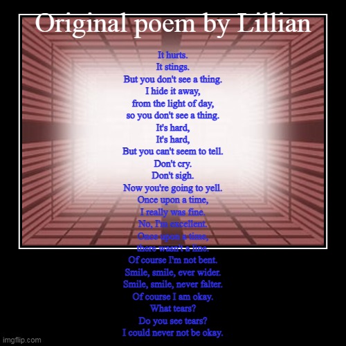 Depressing poem | Original poem by Lillian | It hurts.
It stings.
But you don't see a thing.
I hide it away,
from the light of day,
so you don't see a thing.
 | image tagged in demotivationals,poem | made w/ Imgflip demotivational maker