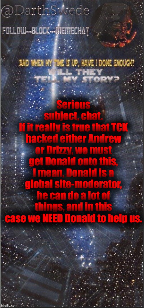 I'll try to contact Drizzy via WhatsApp later to see what he knows, already contacted Donald. | Serious subject, chat.
If it really is true that TCK hacked either Andrew or Drizzy, we must get Donald onto this, I mean, Donald is a global site-moderator, he can do a lot of things, and in this case we NEED Donald to help us. | image tagged in darthswede announcement template new | made w/ Imgflip meme maker