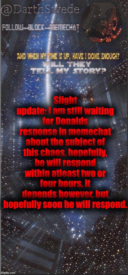DarthSwede announcement template | Slight update: I am still waiting for Donalds response in memechat about the subject of this chaos, hopefully, he will respond within atleast two or four hours, it depends however, but hopefully soon he will respond. | image tagged in darthswede announcement template new | made w/ Imgflip meme maker