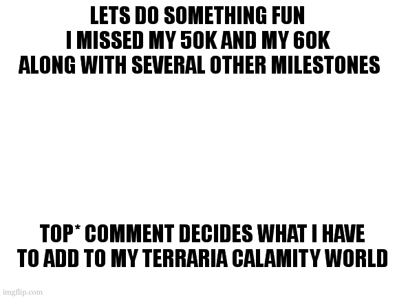 anything... well anything not... you get the idea. | LETS DO SOMETHING FUN
I MISSED MY 50K AND MY 60K
 ALONG WITH SEVERAL OTHER MILESTONES; TOP* COMMENT DECIDES WHAT I HAVE TO ADD TO MY TERRARIA CALAMITY WORLD; *IN REALITY... ALL. SUPRISE! | image tagged in terraria calamity,also if you ask for photographic proof i will show you,be kind to yourself you deserve it | made w/ Imgflip meme maker