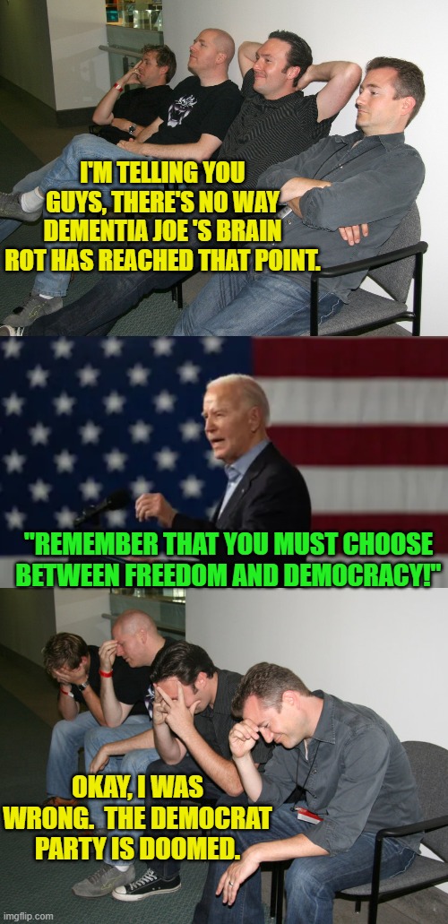See where a hysterical fear of 'Mean Tweets' have taken you leftists? | I'M TELLING YOU GUYS, THERE'S NO WAY DEMENTIA JOE 'S BRAIN ROT HAS REACHED THAT POINT. "REMEMBER THAT YOU MUST CHOOSE BETWEEN FREEDOM AND DEMOCRACY!"; OKAY, I WAS WRONG.  THE DEMOCRAT PARTY IS DOOMED. | image tagged in yep | made w/ Imgflip meme maker