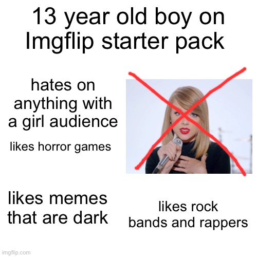 13 year old boy on imgflip starter pack | 13 year old boy on Imgflip starter pack; hates on anything with a girl audience; likes horror games; likes memes that are dark; likes rock bands and rappers | image tagged in starter pack,imgflip,boy | made w/ Imgflip meme maker