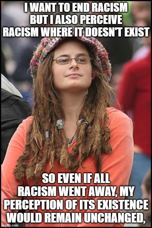 Goofy Stupid Liberal College Student | I WANT TO END RACISM BUT I ALSO PERCEIVE RACISM WHERE IT DOESN'T EXIST; SO EVEN IF ALL RACISM WENT AWAY, MY PERCEPTION OF ITS EXISTENCE WOULD REMAIN UNCHANGED, | image tagged in goofy stupid liberal college student | made w/ Imgflip meme maker